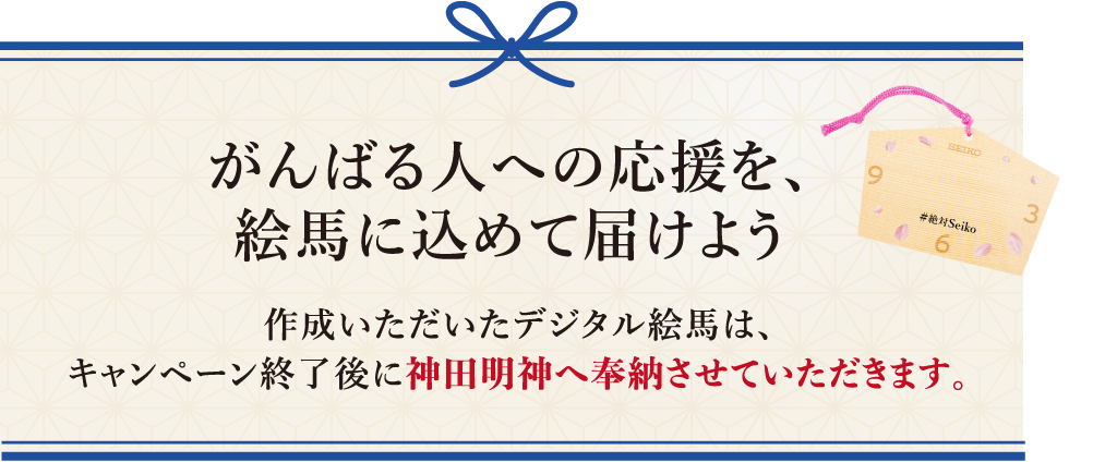 がんばる人への応援を、絵馬に込めて届けよう 作成いただいたデジタル絵馬は、キャンペーン終了後に神田明神へ奉納させていただきます。​