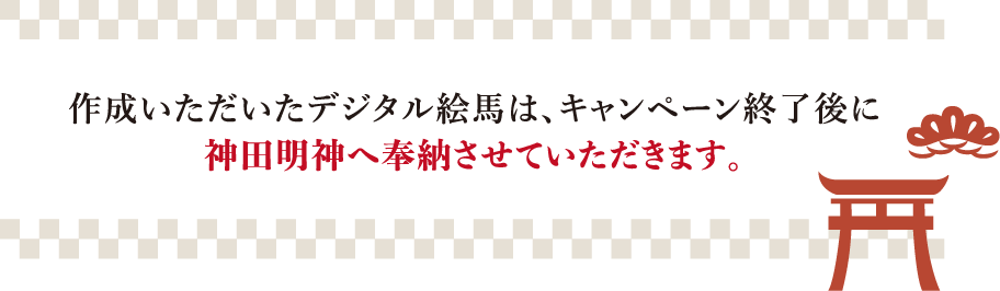 作成いただいたデジタル絵馬は、キャンペーン終了後に​神田明神へ奉納させていただきます。​